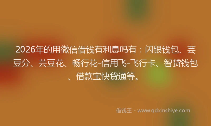 2026年的用微信借钱有利息吗有：闪银钱包、芸豆分、芸豆花、畅行花-信用飞-飞行卡、智贷钱包、借款宝快贷通等。
