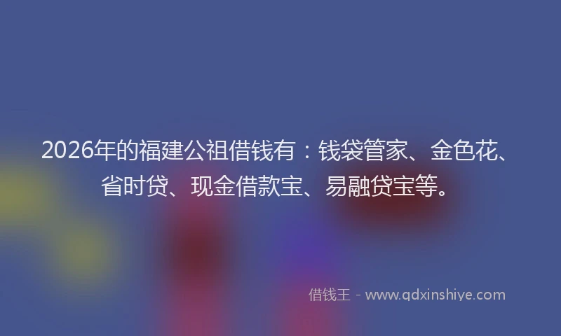 2026年的福建公祖借钱有：钱袋管家、金色花、省时贷、现金借款宝、易融贷宝等。