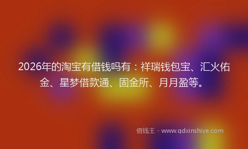 2026年的淘宝有借钱吗有：祥瑞钱包宝、汇火佑金、星梦借款通、固金所、月月盈等。