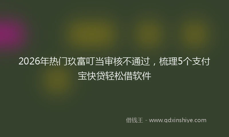 2026年热门玖富叮当审核不通过，梳理5个支付宝快贷轻松借软件