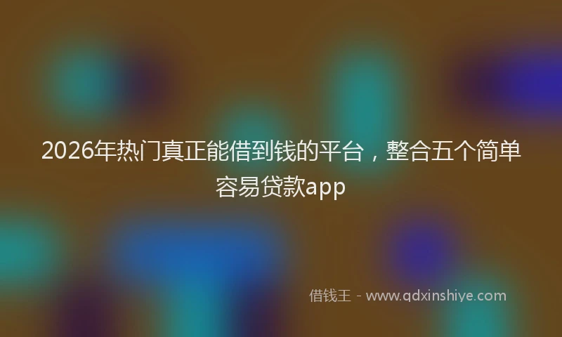 2026年热门真正能借到钱的平台，整合五个简单容易贷款app