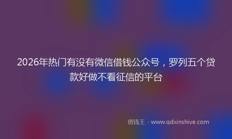 2026年热门有没有微信借钱公众号，罗列五个贷款好做不看征信的平台