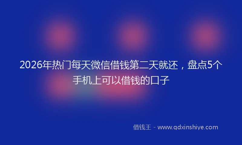 2026年热门每天微信借钱第二天就还，盘点5个手机上可以借钱的口子