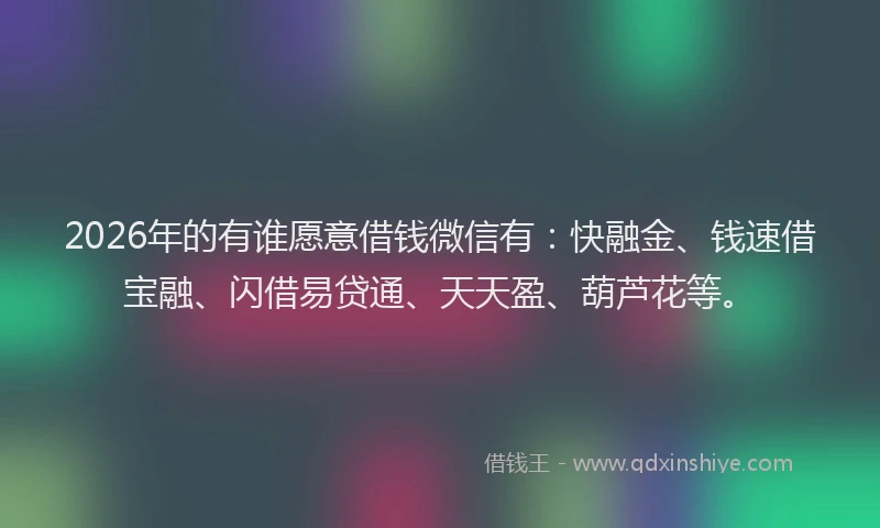 2026年的有谁愿意借钱微信有：快融金、钱速借宝融、闪借易贷通、天天盈、葫芦花等。