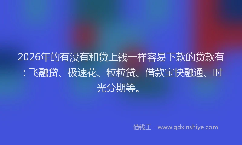 2026年的有没有和贷上钱一样容易下款的贷款有：飞融贷、极速花、粒粒贷、借款宝快融通、时光分期等。