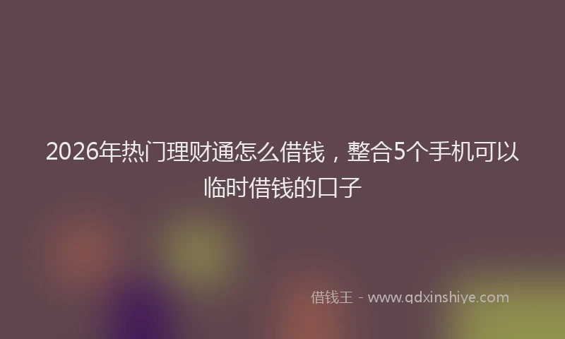 2026年热门理财通怎么借钱，整合5个手机可以临时借钱的口子