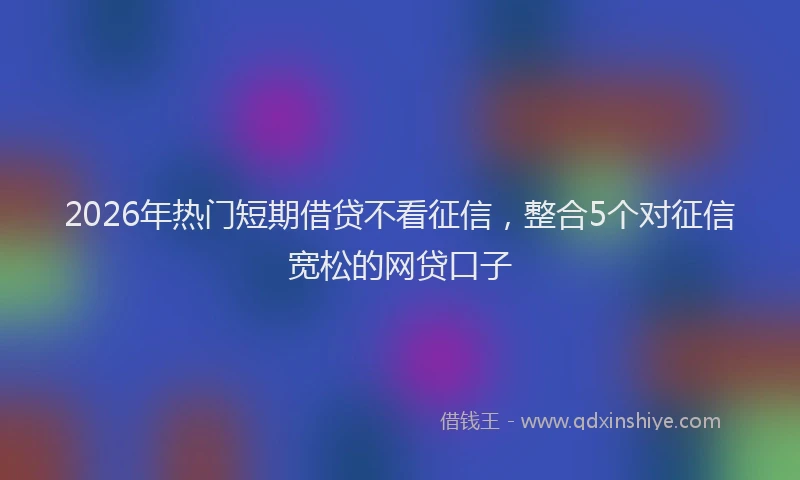 2026年热门短期借贷不看征信，整合5个对征信宽松的网贷口子