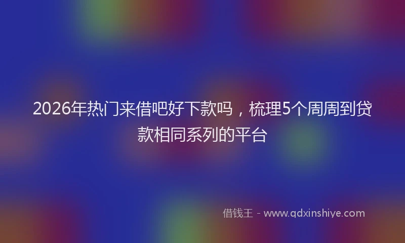 2026年热门来借吧好下款吗，梳理5个周周到贷款相同系列的平台