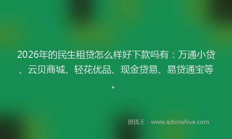 2026年的民生租贷怎么样好下款吗有：万通小贷、云贝商城、轻花优品、现金贷易、易贷通宝等。