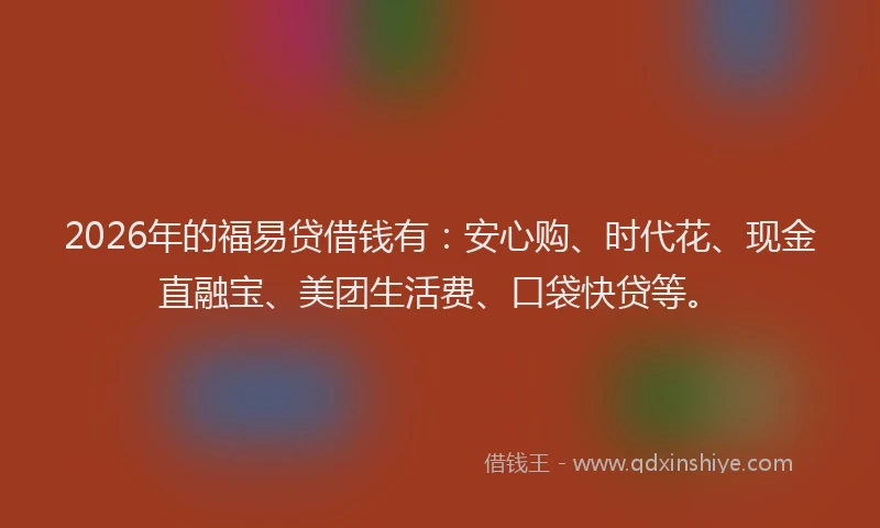 2026年的福易贷借钱有：安心购、时代花、现金直融宝、美团生活费、口袋快贷等。