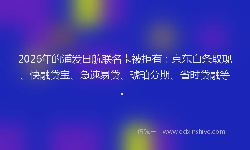 2026年的浦发日航联名卡被拒有：京东白条取现、快融贷宝、急速易贷、琥珀分期、省时贷融等。