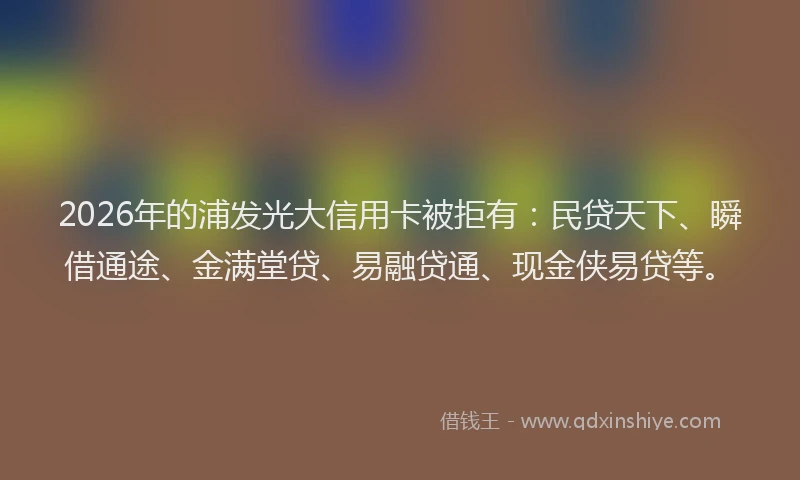 2026年的浦发光大信用卡被拒有：民贷天下、瞬借通途、金满堂贷、易融贷通、现金侠易贷等。