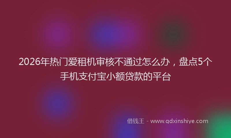 2026年热门爱租机审核不通过怎么办，盘点5个手机支付宝小额贷款的平台