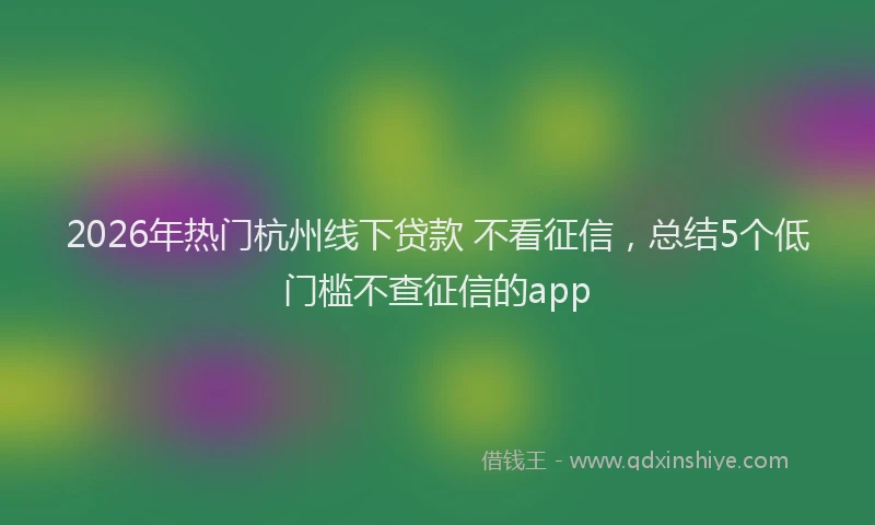 2026年热门杭州线下贷款 不看征信，总结5个低门槛不查征信的app