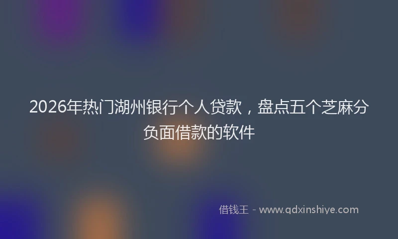 2026年热门湖州银行个人贷款，盘点五个芝麻分负面借款的软件