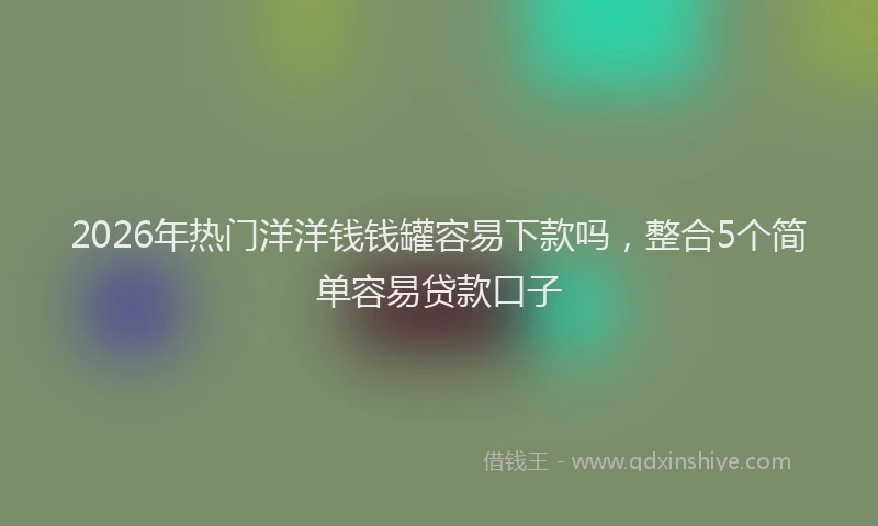 2026年热门洋洋钱钱罐容易下款吗，整合5个简单容易贷款口子