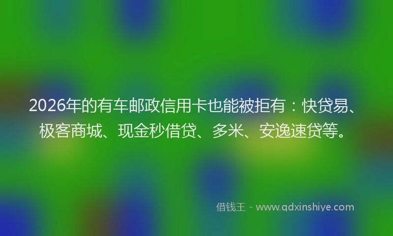 2026年的有车邮政信用卡也能被拒有：快贷易、极客商城、现金秒借贷、多米、安逸速贷等。