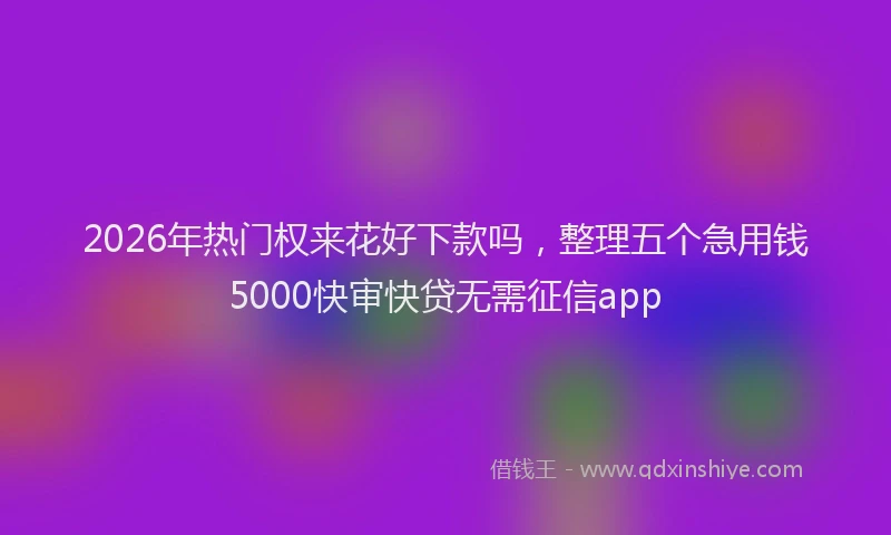 2026年热门权来花好下款吗，整理五个急用钱5000快审快贷无需征信app
