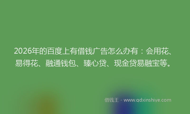 2026年的百度上有借钱广告怎么办有:会用花、易得花、融通钱包、臻心贷、现金贷易融宝等。
