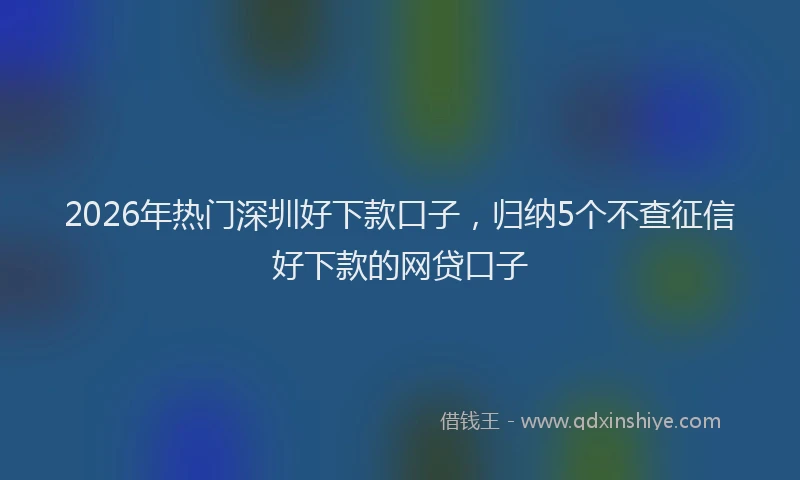 2026年热门深圳好下款口子，归纳5个不查征信好下款的网贷口子