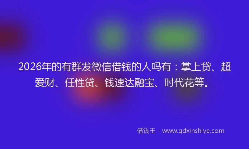 2026年的有群发微信借钱的人吗有：掌上贷、超爱财、任性贷、钱速达融宝、时代花等。