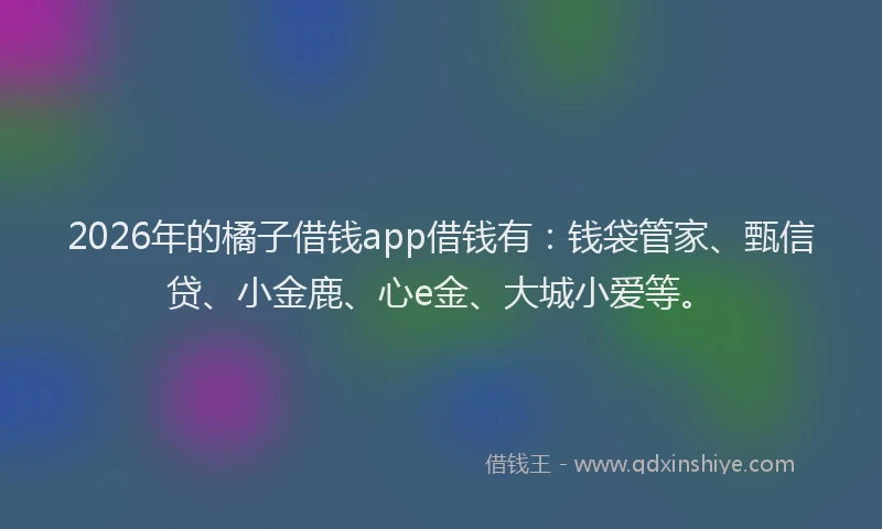 2026年的橘子借钱app借钱有：钱袋管家、甄信贷、小金鹿、心e金、大城小爱等。