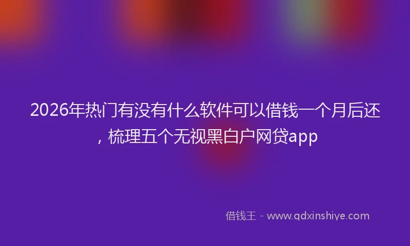 2026年热门有没有什么软件可以借钱一个月后还，梳理五个无视黑白户网贷app
