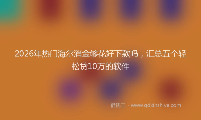 2026年热门海尔消金够花好下款吗，汇总五个轻松贷10万的软件