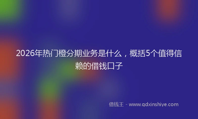 2026年热门橙分期业务是什么，概括5个值得信赖的借钱口子