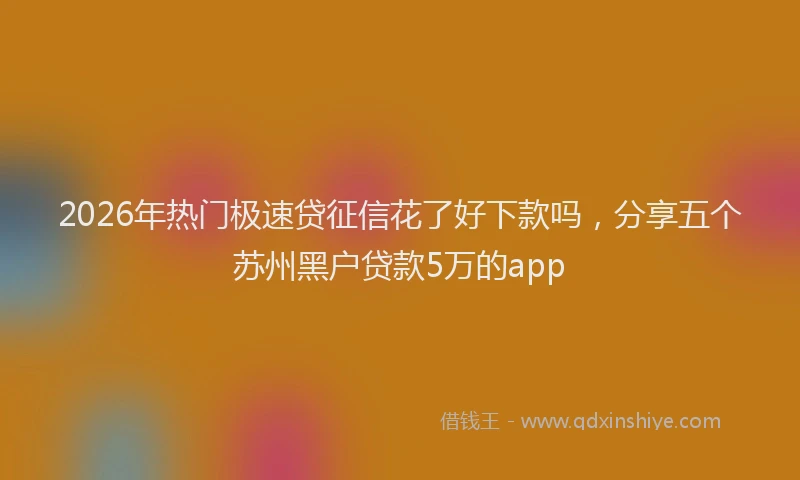 2026年热门极速贷征信花了好下款吗，分享五个苏州黑户贷款5万的app