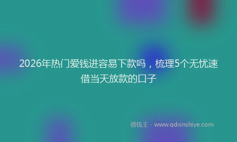 2026年热门爱钱进容易下款吗，梳理5个无忧速借当天放款的口子