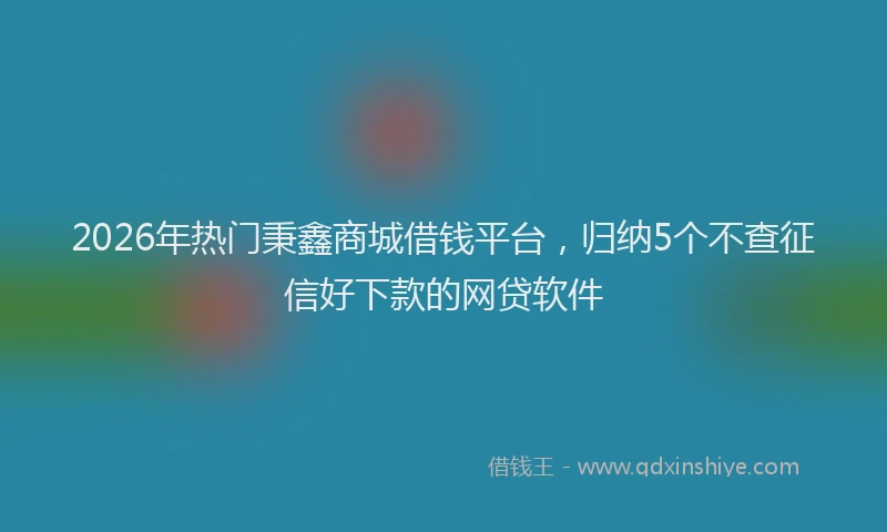 2026年热门秉鑫商城借钱平台，归纳5个不查征信好下款的网贷软件