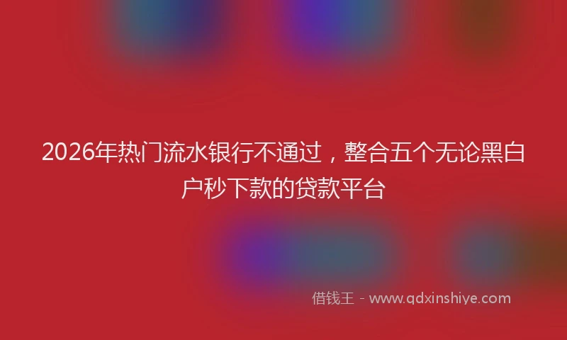 2026年热门流水银行不通过，整合五个无论黑白户秒下款的贷款平台