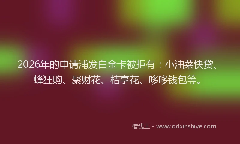 2026年的申请浦发白金卡被拒有：小油菜快贷、蜂狂购、聚财花、桔享花、哆哆钱包等。