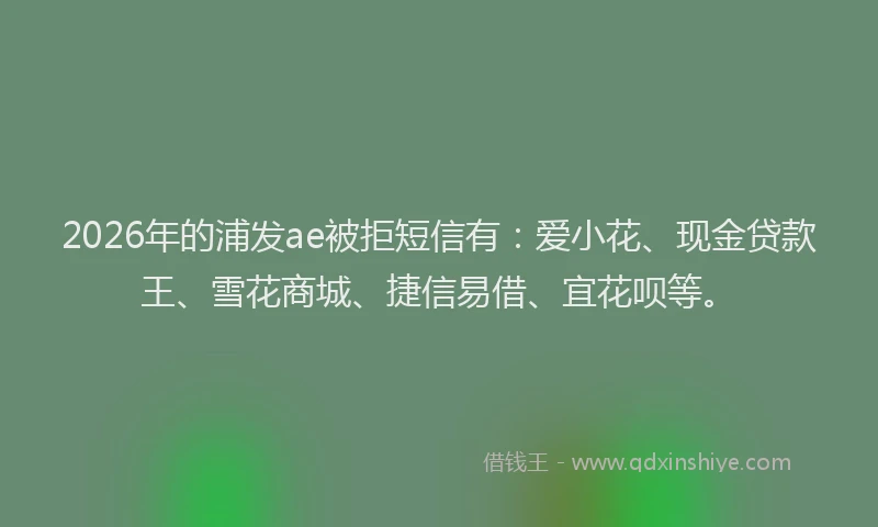 2026年的浦发ae被拒短信有：爱小花、现金贷款王、雪花商城、捷信易借、宜花呗等。