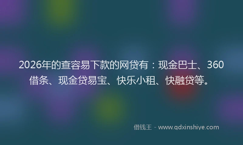 2026年的查容易下款的网贷有：现金巴士、360借条、现金贷易宝、快乐小租、快融贷等。