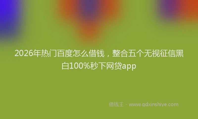 2026年热门百度怎么借钱，整合五个无视征信黑白100%秒下网贷app