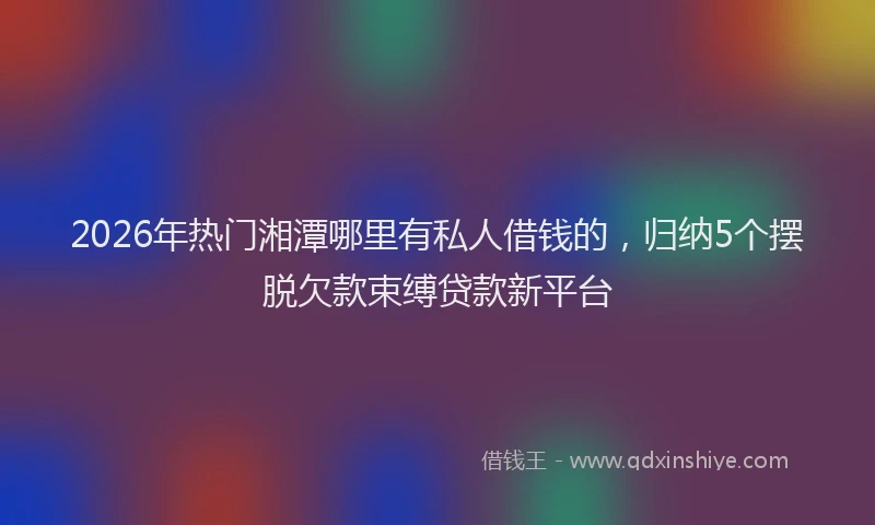 2026年热门湘潭哪里有私人借钱的，归纳5个摆脱欠款束缚贷款新平台