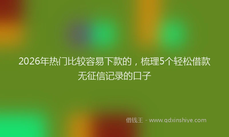 2026年热门比较容易下款的，梳理5个轻松借款无征信记录的口子