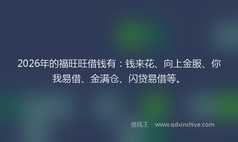2026年的福旺旺借钱有：钱来花、向上金服、你我易借、金满仓、闪贷易借等。