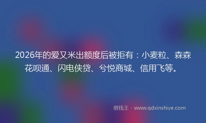 2026年的爱又米出额度后被拒有：小麦粒、森森花呗通、闪电侠贷、兮悦商城、信用飞等。