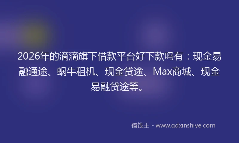 2026年的滴滴旗下借款平台好下款吗有：现金易融通途、蜗牛租机、现金贷途、Max商城、现金易融贷途等。