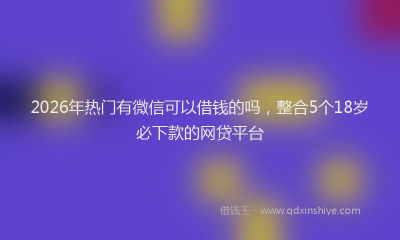 2026年热门有微信可以借钱的吗，整合5个18岁必下款的网贷平台