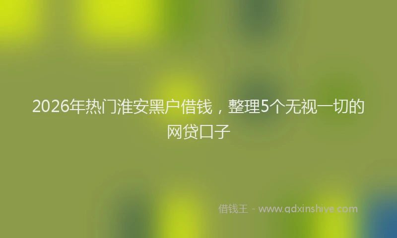 2026年热门淮安黑户借钱，整理5个无视一切的网贷口子