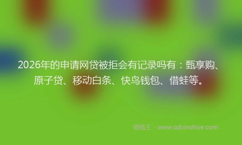 2026年的申请网贷被拒会有记录吗有：甄享购、原子贷、移动白条、快鸟钱包、借蛙等。