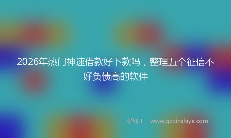 2026年热门神速借款好下款吗，整理五个征信不好负债高的软件
