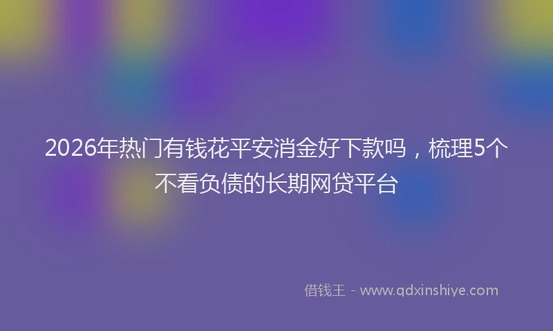 2026年热门有钱花平安消金好下款吗，梳理5个不看负债的长期网贷平台