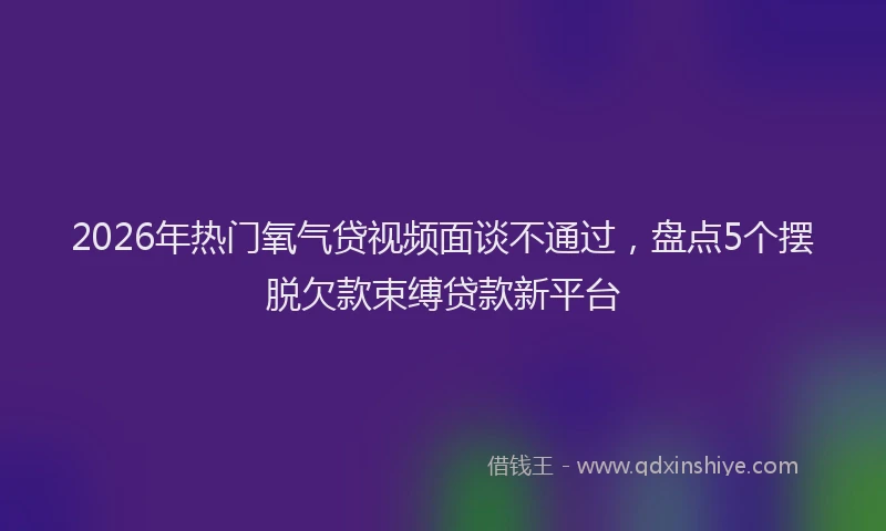 2026年热门氧气贷视频面谈不通过，盘点5个摆脱欠款束缚贷款新平台