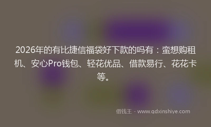 2026年的有比捷信福袋好下款的吗有：蛮想购租机、安心Pro钱包、轻花优品、借款易行、花花卡等。