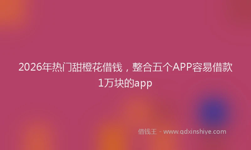 2026年热门甜橙花借钱，整合五个APP容易借款1万块的app